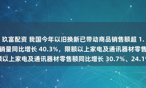 玖富配资 我国今年以旧换新已带动商品销售额超 1.7 万亿元：新能源汽车销量同比增长 40.3%，限额以上家电及通讯器材零售额同比增长 30.7%、24.1%