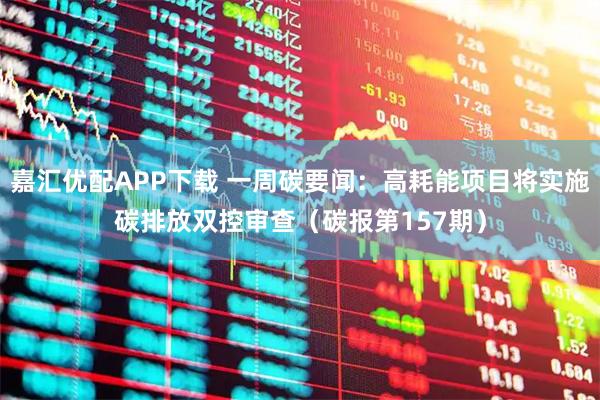 嘉汇优配APP下载 一周碳要闻：高耗能项目将实施碳排放双控审查（碳报第157期）