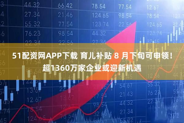 51配资网APP下载 育儿补贴 8 月下旬可申领！超1360万家企业或迎新机遇