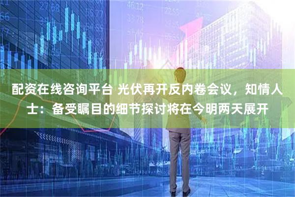 配资在线咨询平台 光伏再开反内卷会议，知情人士：备受瞩目的细节探讨将在今明两天展开