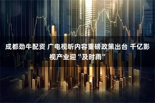 成都劲牛配资 广电视听内容重磅政策出台 千亿影视产业迎“及时雨”