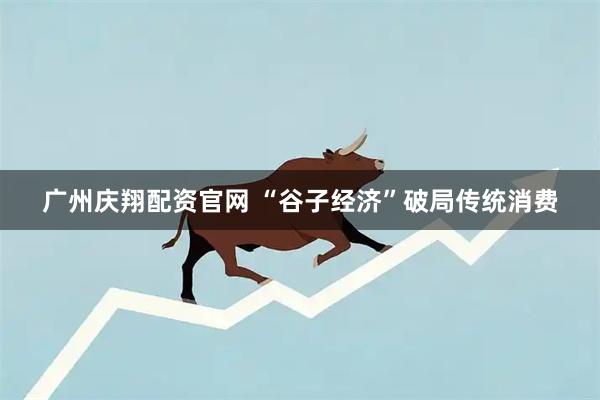 广州庆翔配资官网 “谷子经济”破局传统消费
