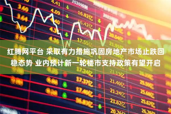 红腾网平台 采取有力措施巩固房地产市场止跌回稳态势 业内预计新一轮楼市支持政策有望开启
