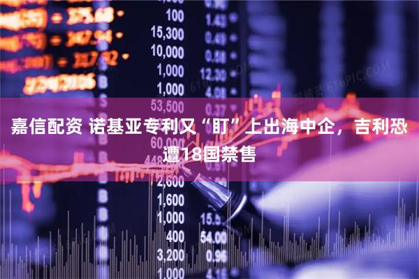 嘉信配资 诺基亚专利又“盯”上出海中企，吉利恐遭18国禁售