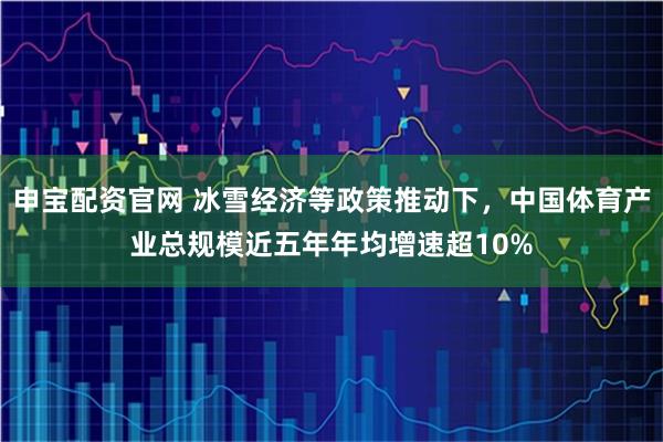 申宝配资官网 冰雪经济等政策推动下，中国体育产业总规模近五年年均增速超10%