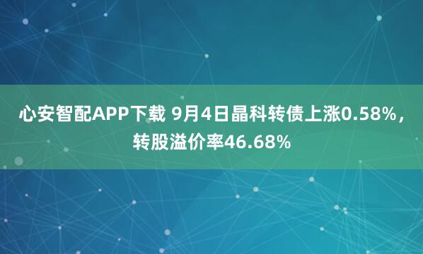 心安智配APP下载 9月4日晶科转债上涨0.58%，转股溢价率46.68%