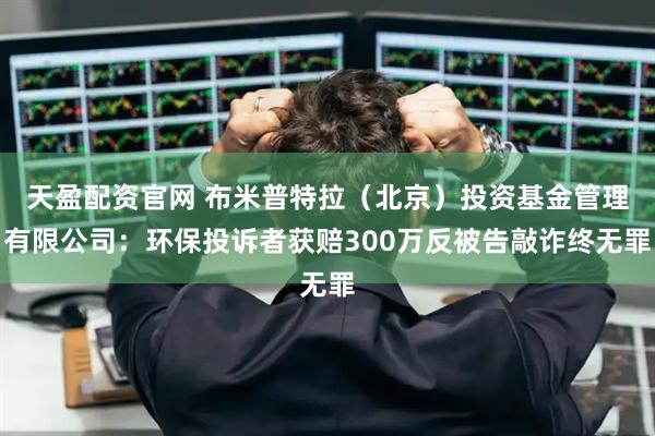 天盈配资官网 布米普特拉（北京）投资基金管理有限公司：环保投诉者获赔300万反被告敲诈终无罪