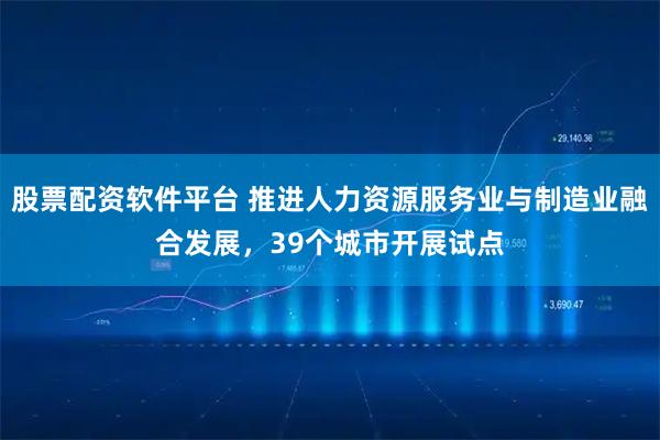股票配资软件平台 推进人力资源服务业与制造业融合发展，39个城市开展试点