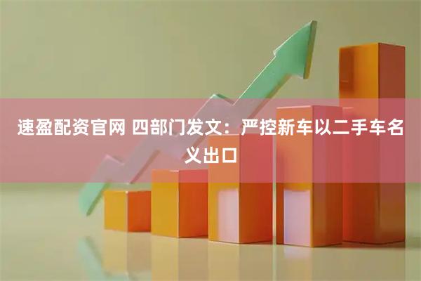 速盈配资官网 四部门发文：严控新车以二手车名义出口