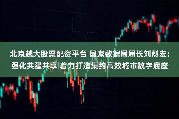 北京越大股票配资平台 国家数据局局长刘烈宏：强化共建共享 着力打造集约高效城市数字底座