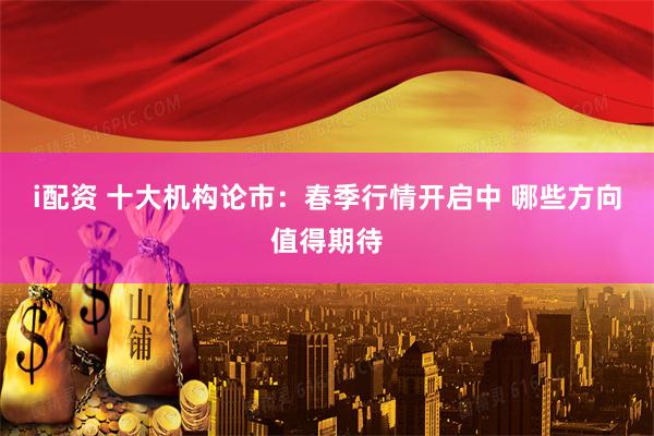 i配资 十大机构论市：春季行情开启中 哪些方向值得期待