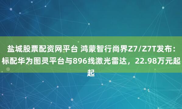盐城股票配资网平台 鸿蒙智行尚界Z7/Z7T发布：标配华为图灵平台与896线激光雷达，22.98万元起