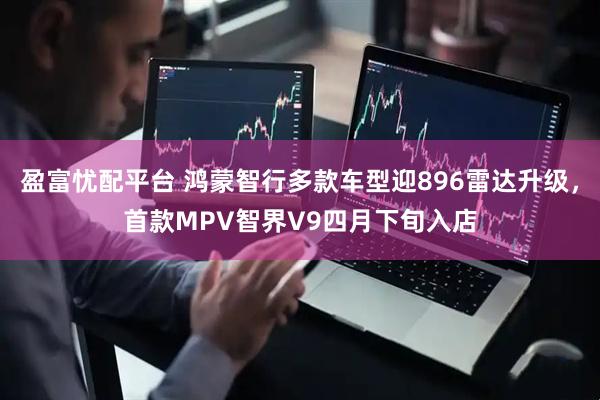 盈富忧配平台 鸿蒙智行多款车型迎896雷达升级，首款MPV智界V9四月下旬入店