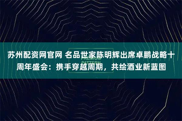 苏州配资网官网 名品世家陈明辉出席卓鹏战略十周年盛会：携手穿越周期，共绘酒业新蓝图