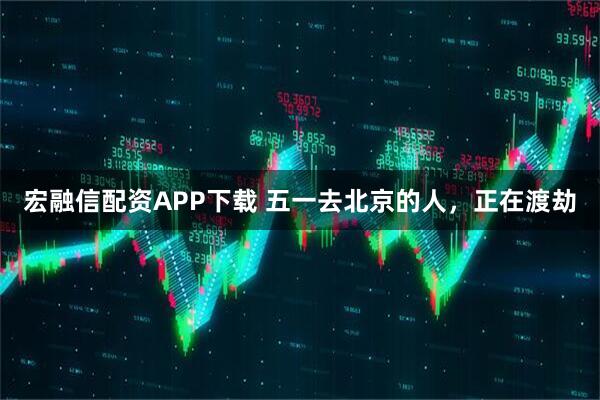 宏融信配资APP下载 五一去北京的人，正在渡劫