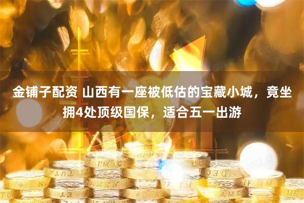 金铺子配资 山西有一座被低估的宝藏小城,竟坐拥4处顶级国保,适合五一出游