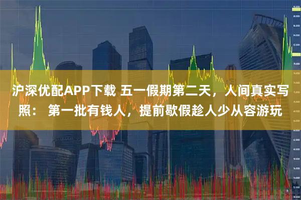 沪深优配APP下载 五一假期第二天，人间真实写照： 第一批有钱人，提前歇假趁人少从容游玩